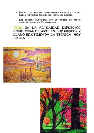 •   Por el contrario las líneas descendentes, los colores
     fríos y los valores oscuros representaban tristeza.

 •   Los cuadros puntillistas son un      modelo   de   orden,
     claridad y planificación cuidadosa

USOS: EN LA ACTUAIDAD EXPUESTOS
COMO OBRA DE ARTE EN LOS MUSEOS Y
LLANO ES UTILISADA LA TECNICA HOY
EN DIA
 
