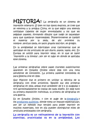 HISTORIA:                    La serigrafía es un sistema de
impresión milenario. Si bien no hay datos exactos, se cree que
se remonta a la antigua China, en la que según una leyenda
utilizaban cabellos de mujer entrelazados a los que les
pegaban papeles, formando dibujos que luego se laqueaban
para que quedaran impermeables. Posteriormente se cambió
el    material  por     la   seda,   de   ahí     proviene     su
nombre: sericum (seda, en latín) graphe (escribir, en griego).
En la antigüedad se fabricaban unas calcomanías que se
aplicaban en los artículos de uso diario, platos, vasos, etc. En
Europa se utilizó para imprimir telas, en lo que se llamó
"impresión a la lionesa", por ser el lugar en donde se aplicaba
este sistema.


Las primeras serigrafías sobre papel (carteles publicitarios)
aparecen en Estados Unidos sobre 1916 con una nota
pendiente de concesión. La primera patente concedida es
para Selecta sine en 1918.
Guy Maccoy fue el primero en utilizar la técnica de la
serigrafía con fines artísticos. Realizó sus dos primeras
serigrafías en 1932; ambas eran alrededor de 9 x 11 pulgadas y
tiró aproximadamente 40 copias de cada diseño. En 1938 tuvo
su primera exposición individual, la primera de serigrafías en
una galería.
Es en Estados Unidos, y con el auge de la fotografía y
los productos químicos, donde toma un impulso espectacular;
por ser un método muy versátil para poder imprimir en
muchos materiales, hoy en día pueden distinguirse miles de
artículos procesados con serigrafía.
La serigrafía es un refinamiento de la impresión con
plantillas, practicadas ya en la antigüedad, Los
 
