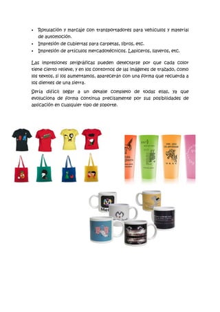    Rotulación y marcaje con transportadores para vehículos y material
    de automoción.
   Impresión de cubiertas para carpetas, libros, etc.
   Impresión de artículos mercadotécnicos. Lapiceros, llaveros, etc.

Las impresiones serigráficas pueden detectarse por que cada color
tiene cierto relieve, y en los contornos de las imágenes de trazado, como
los textos, si los aumentamos, aparecerán con una forma que recuerda a
los dientes de una sierra.

Sería difícil llegar a un detalle completo de todas ellas, ya que
evoluciona de forma continua precisamente por sus posibilidades de
aplicación en cualquier tipo de soporte.
 