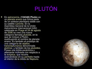 PLUTÓN En  astronomía ,  (134340) Plutón  es un  planeta enano  que forma parte de un sistema planetario doble con su satélite  Caronte . En la Asamblea General de la Unión Astronómica Internacional (UAI) celebrada en  Praga  el  24 de agosto  de  2006  se creó una nueva categoría llamada  plutoide , en la que se incluye a Plutón, sustituyendo al nombre de planeta enano. Es también el prototipo de una categoría de  objetos  transneptunianos  denominada  plutinos , y también de los  plutoides . Posee una órbita excéntrica y altamente inclinada con respecto a la  eclíptica , que recorre acercándose en su  perihelio  hasta el interior de la órbita de  Neptuno .  