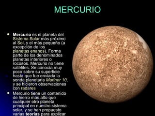 MERCURIO Mercurio  es el planeta del  Sistema Solar  más próximo al  Sol , y el más pequeño (a excepción de los  planetas enanos ). Forma parte de los denominados planetas interiores o rocosos. Mercurio no tiene satélites. Se conocía muy poco sobre su superficie hasta que fue enviada la sonda planetaria  Mariner  10 , y se hicieron observaciones con  radares   Mercurio tiene un contenido de hierro más alto que cualquier otro planeta principal en nuestro sistema solar, y se han propuesto varias  teorías  para explicar esto. 