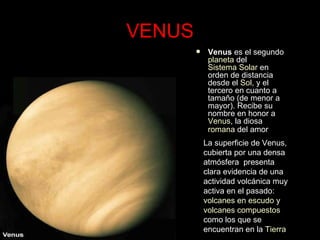 VENUS Venus  es el segundo  planeta  del  Sistema Solar  en orden de distancia desde el  Sol , y el tercero en cuanto a tamaño (de menor a mayor). Recibe su nombre en honor a  Venus , la diosa  romana  del amor   La superficie de Venus, cubierta por una densa atmósfera  presenta clara evidencia de una actividad volcánica muy activa en el pasado:  volcanes en escudo  y  volcanes compuestos  como los que se encuentran en la  Tierra   
