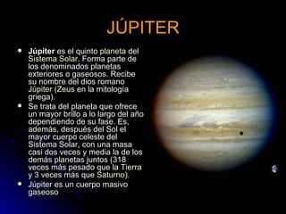 JÚPITER Júpiter  es el quinto  planeta  del  Sistema Solar . Forma parte de los denominados planetas exteriores o gaseosos. Recibe su nombre del dios romano  Júpiter  ( Zeus  en la mitología griega). Se trata del planeta que ofrece un mayor brillo a lo largo del año dependiendo de su fase. Es, además, después del  Sol  el mayor cuerpo celeste del Sistema Solar, con una masa casi dos veces y media la de los demás planetas juntos (318 veces más pesado que la  Tierra  y 3 veces más que  Saturno ). Júpiter es un cuerpo masivo  gaseoso 