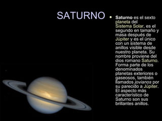SATURNO Saturno  es el sexto  planeta  del  Sistema Solar , es el segundo en tamaño y masa después de  Júpiter  y es el único con un sistema de anillos visible desde nuestro planeta. Su nombre proviene del dios romano  Saturno . Forma parte de los denominados planetas exteriores o gaseosos, también llamados  jovianos  por su parecido a  Júpiter . El aspecto más característico de Saturno son sus brillantes anillos.  