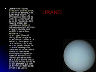 URANO Urano  es el séptimo  planeta  del  Sistema Solar , el tercero en tamaño, y el cuarto más masivo. La principal característica de Urano es la inclinación de su eje de rotación de casi noventa grados con respecto a su  órbita ; la inclinación no sólo se limita al mismo planeta, sino también a sus anillos,  satélites  y el  campo magnético  del mismo. Urano posee la superficie más uniforme de todos los planetas por su característico color azul-verdoso, producido por la combinación de gases presentes en su atmósfera y tiene un sistema de anillos que no se pueden observar a simple vista. Además posee un anillo azul, el cual es una rareza planetaria. Urano es uno de los dos planetas que tiene un movimiento retrógrado, similar al de  Venus .  
