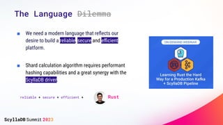 The Language Dilemma
■ We need a modern language that reﬂects our
desire to build a reliable, secure and eﬃcient
platform.
■ Shard calculation algorithm requires performant
hashing capabilities and a great synergy with the
ScyllaDB driver.
reliable + secure + efficient + = Rust
 