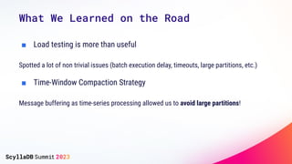 What We Learned on the Road
■ Load testing is more than useful
Spotted a lot of non trivial issues (batch execution delay, timeouts, large partitions, etc.)
■ Time-Window Compaction Strategy
Message buffering as time-series processing allowed us to avoid large partitions!
 