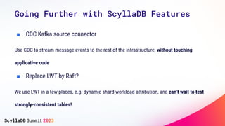 Going Further with ScyllaDB Features
■ CDC Kafka source connector
Use CDC to stream message events to the rest of the infrastructure, without touching
applicative code
■ Replace LWT by Raft?
We use LWT in a few places, e.g. dynamic shard workload attribution, and can’t wait to test
strongly-consistent tables!
 