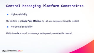 Central Messaging Platform Constraints
■ High Availability
The platform is a Single Point Of Failure for _all_ our messages, it must be resilient.
■ Horizontal scalability
Ability to scale to match our message routing needs, no matter the channel.
 