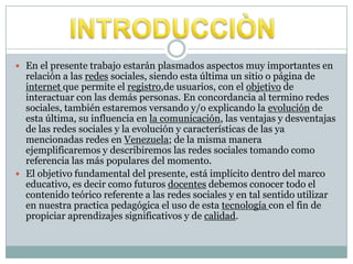  En el presente trabajo estarán plasmados aspectos muy importantes en
relación a las redes sociales, siendo esta última un sitio o página de
internet que permite el registro,de usuarios, con el objetivo de
interactuar con las demás personas. En concordancia al termino redes
sociales, también estaremos versando y/o explicando la evolución de
esta última, su influencia en la comunicación, las ventajas y desventajas
de las redes sociales y la evolución y características de las ya
mencionadas redes en Venezuela; de la misma manera
ejemplificaremos y describiremos las redes sociales tomando como
referencia las más populares del momento.
 El objetivo fundamental del presente, está implícito dentro del marco
educativo, es decir como futuros docentes debemos conocer todo el
contenido teórico referente a las redes sociales y en tal sentido utilizar
en nuestra practica pedagógica el uso de esta tecnología con el fin de
propiciar aprendizajes significativos y de calidad.
 