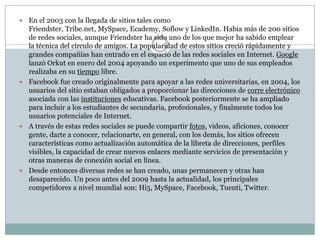  En el 2003 con la llegada de sitios tales como
Friendster, Tribe.net, MySpace, Ecademy, Soflow y LinkedIn. Habia más de 200 sitios
de redes sociales, aunque Friendster ha sido uno de los que mejor ha sabido emplear
la técnica del círculo de amigos. La popularidad de estos sitios creció rápidamente y
grandes compañías han entrado en el espacio de las redes sociales en Internet. Google
lanzó Orkut en enero del 2004 apoyando un experimento que uno de sus empleados
realizaba en su tiempo libre.
 Facebook fue creado originalmente para apoyar a las redes universitarias, en 2004, los
usuarios del sitio estaban obligados a proporcionar las direcciones de corre electrónico
asociada con las instituciones educativas. Facebook posteriormente se ha ampliado
para incluir a los estudiantes de secundaria, profesionales, y finalmente todos los
usuarios potenciales de Internet.
 A través de estas redes sociales se puede compartir fotos, videos, aficiones, conocer
gente, darte a conocer, relacionarte, en general, con los demás, los sitios ofrecen
características como actualización automática de la libreta de direcciones, perfiles
visibles, la capacidad de crear nuevos enlaces mediante servicios de presentación y
otras maneras de conexión social en línea.
 Desde entonces diversas redes se han creado, unas permanecen y otras han
desaparecido. Un poco antes del 2009 hasta la actualidad, los principales
competidores a nivel mundial son: Hi5, MySpace, Facebook, Tuenti, Twitter.
 