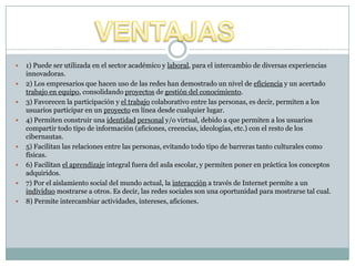  1) Puede ser utilizada en el sector académico y laboral, para el intercambio de diversas experiencias
innovadoras.
 2) Los empresarios que hacen uso de las redes han demostrado un nivel de eficiencia y un acertado
trabajo en equipo, consolidando proyectos de gestión del conocimiento.
 3) Favorecen la participación y el trabajo colaborativo entre las personas, es decir, permiten a los
usuarios participar en un proyecto en línea desde cualquier lugar.
 4) Permiten construir una identidad personal y/o virtual, debido a que permiten a los usuarios
compartir todo tipo de información (aficiones, creencias, ideologías, etc.) con el resto de los
cibernautas.
 5) Facilitan las relaciones entre las personas, evitando todo tipo de barreras tanto culturales como
físicas.
 6) Facilitan el aprendizaje integral fuera del aula escolar, y permiten poner en práctica los conceptos
adquiridos.
 7) Por el aislamiento social del mundo actual, la interacción a través de Internet permite a un
individuo mostrarse a otros. Es decir, las redes sociales son una oportunidad para mostrarse tal cual.
 8) Permite intercambiar actividades, intereses, aficiones.
 