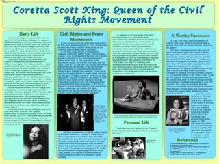 www.postersession.com
Coretta Scott King was born Coretta Scott on
April 27, 1927, in Marion, Alabama. Her parents,
Obadiah and Bernice Scott, were farmers. The Scott
family owned land in the area since the American
Civil War (1861–65). Even though the Scotts were
more successful than most African Americans in
the area, life for them and their three children was
difficult. Coretta, along with her mother and sister,
tended the family garden and crops, fed the
chickens and hogs, and milked the cows[1]
.
Scott's early schooling was affected by the
system of segregation, which kept people of
different races apart. She walked six miles a day to
and from school while white students traveled by
bus to schools with better facilities and teachers.
After completing six grades at the elementary
school that "did not do much to prepare" her, Scott
enrolled in Lincoln High School in Marion,
Alabama, graduating as the valedictorian in 1945.
Lincoln "was as good as any school, white or black,
in the area," said Scott. She developed an interest in
music at Lincoln and, with encouragement from
her teachers, decided to pursue a career in it[1]
.
Coretta was as well known for her singing and
violin playing as her civil rights activism. She
enrolled at Antioch College in Yellow Springs, Ohio,
where she received a Bachelor of Arts degree in
music and education. After graduating from
Antioch, Coretta was awarded a fellowship to the
New England Conservatory of Music in Boston,
Massachusetts, the city where she would meet her
future husband, famed civil rights leader Martin
Luther King Jr[2]
.
Coretta earned her second collegiate degree, in
voice and violin, from the New England
Conservatory of Music in the early 1950s. Not long
after, on June 18, 1953, Coretta and Martin married
and moved to Montgomery, Alabama, where he
served as pastor of Dexter Avenue Baptist Church
and she, subsequently, oversaw the various tasks
of a pastor's wife[1]
.
Civil Rights and PeaceCivil Rights and Peace
MovementsMovements
Coretta Scott King: Queen of the CivilCoretta Scott King: Queen of the Civil
Rights MovementRights Movement
ReferencesReferences
It was in Boston that she met Martin Luther King
Jr. They were married on June 18, 1953. Her decision
to marry the young minister meant giving up her
career as a performing concert musician[2]
.
In 1954 the Kings moved to Montgomery,
Alabama, where they led the Dexter Avenue Baptist
Church. It was in Montgomery that they were pushed
into the leadership of the civil rights movement.
Martin Luther King Jr. was recognized as the
movement's leader, but Coretta Scott King was very
much a part of it as well. She was actively involved in
organizing and participating in the marches and
boycotts (a form of protest in which organizers
refuse to have dealings with a person, a store, or an
organization until policies or positions are changed).
She also gave "freedom concerts," in which she sang,
read poetry, and gave lectures on the history of civil
rights, to raise funds for the Southern Christian
Leadership Conference (SCLC; an organization that
was founded by Martin Luther King Jr. in 1957 to
help local groups in their efforts to gain equality for
African Americans) and for the civil rights
movement. She also gave speeches all over the
country, often standing in for her husband[2]
.
1. "Coretta Scott King Biography." Notable Biographies. Encyclopedia of
World Biography, n.d. Web. 01 July 2015.
2. “Coretta Scott King Biography.” Bio.com A&E Networks Television, n.d.
Web. 01 July 2015.
3. “Coretta Scott King Biography.” – Academy of Achievement. N.p., n.d.
Web. 01 July 2015.
4. “In honor of Rev. Dr. Martin Luther King, Jr. – Civil Rights Icon.”
Brooklyn Legends. N.p., 04 Apr. 2013. Web. 01 July 2015
Early LifeEarly Life
•Accomplishments, Awards and Recognition
•Personal Life
I.Marriage/Family Involvement
II.Children
III.Personal Hobbies
Personal LifePersonal Life
Coretta Scott King shows
her timeless beauty in a
black and white portrait in
1950[2]
.
Coretta Scott King
delivers a speech in
support of voter’s
rights at the ‘Stars for
Freedom’ rally while
her husband, Martin
Luther King Jr. and
singer/ activist Harry
Balefonte, both stand
behind her in
Montgomery,
Alabama, on March
24, 1965[2]
.
After the assassination of Martin Luther King Jr.
in Memphis, Tennessee, on April 4, 1968, Coretta
Scott King continued to work for the civil rights
movement. Four days after the violent murder of her
husband, the grieving widow and three of her four
children returned to Memphis to lead the march
Martin had organized. In June 1968 she spoke at the
Poor People's Campaign in Washington, D.C., a rally
her husband had been planning before his death.
Then, in May 1969 she led a demonstration of
striking hospital workers in Charleston, South
Carolina.
In addition to her role in the civil rights
movement, King was active in the peace
movement. She called the Vietnam War (1955–75),
"the most cruel and evil war in the history of
mankind." In 1961 as a representative for the
Women's Strike for Peace, she attended a
seventeen-nation arms-reduction conference in
Geneva, Switzerland. Later, King was concerned
with full employment (or providing access to jobs
for all people who are able to work). She testified
in Washington in favor of the Humphrey-Hawkins
Full Employment and Balanced Growth Act of
1978, which was aimed at reducing both
unemployment and rates of price increases. She
also supported equal rights and justice for women.
King also led and worked on several national
committees and continued to serve on the board
of directors of the SCLC.
Coretta speaks out about inequality in the nation after the assassination of her
husband on the set of CBS program ‘Face the Nation,’ on September 28, 1969[2]
.
The Kings had four children in all: Yolanda
Denise; Martin Luther, III; Dexter Scott; and Bernice
Albertine[3]
.
The King family
prays over
Sunday dinner[4]
.
In 1981, The King Center (established by
Coretta Scott King), the first institution built in
memory of an African American leader, opened to
the public[3]
.
Mrs. King continued to serve the cause of
justice and human rights; her travels took her
throughout the world on goodwill missions to
Africa, Latin America, Europe and Asia. In 1983,
she marked the 20th anniversary of the historic
March on Washington, by leading a gathering of
more than 800 human rights organizations, the
Coalition of Conscience, in the largest
demonstration the capital city had seen up to that
time. Coretta Scott King led the successful
campaign to establish Dr. King's birthday, January
15, as a national holiday in the United States. By an
Act of Congress, the first national observance of
the holiday took place in 1986. Dr. King's birthday
is now marked by annual celebrations in over 100
countries. Mrs. King was invited by President
Clinton to witness the historic handshake between
Prime Minister Yitzhak Rabin and Chairman Yassir
Arafat at the signing of the Middle East Peace
Accords in 1993[3]
. After 27 years at
the helm of The King
Center, Mrs. King
turned over leadership
of the Center to her son,
Dexter Scott King, in
1995. She remained
active in the causes of
racial and economic
justice, and in her
remaining years
devoted much of her
energy to AIDS
education and curbing
gun violence. Although
she died in 2006 at the
age of 78, she remains
an inspirational figure
to men and women
around the world[3]
.
Coretta Scott King posing with
her book, My Life With Martin
Luther King Jr., published in
1969[3]
.
 