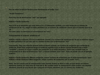 
    Por tal razón el H2CO3 llevará como terminación el sufijo "ico".

    "Acido Carbónico"

    Pero hay los de terminacion "oso" por ejemplo:

    H2SO3 = Acido Sulfuroso

    Aquí el S es el elemento que esta entre el H y O (elemento central) y en esta molécula su estado de
    oxidación es de +4 y según la tabla periódica es un numero de oxidación menor que al máximo que es el
    +6.
    Por esta razón su terminacion al nombrarlo es "oso".

    Comprobando lo anterior, añadimos el:

    H2SO4 = Acido sulfúrico. El S es el elemento central y su numero de oxidación es +6 que el máximo según
    la tabla periódica. Es por eso que su nombre acaba con la terminacion "ico"

    Conclusión: Hay una relación directa entre el átomo central y el numero de oxígenos que contenga la
    molécula. Entre mas oxígenos tenga la molécula significa que el átomo central tenderá mas a estar
    "oxidado" y tendrá un mayor numero de oxidación en la tabla periódica. Entre mas oxidado este un
    compuesto se le dará la terminacion "ico" y menos oxidado será "oso". Esto se puede ven en el ejemplo
    anterior:

    H2SO3 = Acido Sulfuroso (Menos oxígenos, menor numero de oxidación) por lo tanto terminacion "oso"
    H2SO4 = Acido Sulfúrico (Mas oxígenos, mayor numero de oxidación) por lo tanto "ico").

    Nota: Ten en cuenta que la comparación entre dichos ácidos se lleva a cabo ya que tienen en mismo
    elemento central, en este caso se trata del S. No puedes hacer la comparación entre ácidos con distinto
    elemento central ya que tienes que comparar al mismo elemento con su numero de oxidación.
 