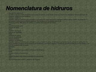    Que son los Hidruros?
    Un Hidruro es una molécula binaria que posee un metal (o un no metal) unido a un átomo de hidrogeno. Existen dos tipos de
    hidruros: metálicos y no metálicos
    Hidruros metálicos
    Aquellos hidruros formados por hidrógeno y un metal. En estos hidruros el hidrógeno siempre tiene número de oxidación -1 y
    los metales números de oxidación positivos. Se nombran con la palabra hidruro de
    Fórmula general: MHx (M es un metal y x = número de oxidación del metal)
    NaH
    monohidruro de sodio
    hidruro de sodio
    NiH3
    trihidruro de níquel
    hidruro de níquel(III)
    PbH3
    trihidruro de plomo
    hidruro de plomo(III)
    hidruro plumoso
    Hidruros no metálicos
    Aquellos hidruros formados por hidrógeno y un no metal. En estos, el hidrógeno siempre posee un número de oxidación +1 y
    los no metales, el menor de sus números de oxidación y con signo negativo. La fórmula general es HnN (N es el no metal y n es
    el nº de oxidación del no metal)
    Ejemplos
    NH3
    Amoníaco (nombre mas usado) o trihidruro de nitrógeno
    AsH3
    arsina o trihidruro de arsénico
    CH4
    metano (nombre mas usado) o tetrahidruro de carbono
    H2O
    agua (nombre mas usado) o dihidruro de oxígeno
 