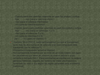 Cuando tiene tres distintas valencias se usan los prefijos y sufijos
      hipo - … - oso (para la valencia inferior)
      -oso (para la valencia intermedia)
      -ico (para la valencia superior)
     Cuando tiene cuatro distintas valencias se usan los prefijos y sufijos
      hipo - … - oso (para las valencias 1 y 2)
      -oso (para la valencias 3 y 4)
      -ico (para la valencias 5 y 6)
     per - … - ico (para la valencia 7)
    Ejemplo: Mn2+7O7-2, óxido permangánico (ya que el manganeso
    tiene más de dos números de valencia y en este compuesto está
    trabajando con la valencia 7).
    Hidróxidos (compuestos ternarios básicos)
    Son compuestos formados por la unión de un óxido básico con agua.
    Se caracterizan por tener en solución acuosa el radical o grupo
    oxhidrilo o hidroxilo OH-1. Para nombrarlos se escribe con la palabra
    genérica hidróxido, seguida del nombre del metal electropositivo
    terminado en -oso o -ico según las reglas generales para el sistema
    tradicional.
 