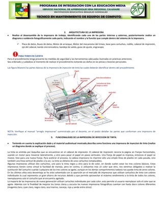 2. ARQUITECTURA DE LA IMPRESORA
    Realice el desensamble de la impresora de trabajo, identificando cada una de las partes internas y externas, posteriormente realice un
    diagrama o evidencie fotográficamente cada parte, indicando el nombre y la función que cumple dentro del sistema de la impresora.

             Placa de datos, Buses de datos, Motor de arranque, Motor del mecanismo del trineo, base para cartuchos, rodillo, cabezal de impresión,
              eje del cabezal, banda sincronizadora, bandeja de salida, guías de ajuste, engranajes


           PARA TENER EN CUENTA
Para el procedimiento tenga presente las medidas de seguridad y las herramientas adecuadas ilustradas en prácticas anteriores.
Sea ordenado y cuidadoso al momento de realizar el procedimiento evitando asi daños en las piezas o lesiones personales.

Las figura Muestra las partes básicas de la Impresora de inyección de tinta las cuales deberán identificar dentro del procedimiento.




NOTA: Verifique al manual “arreglo impresoras” suministrado por el docente, en el podrá detallar las partes que conforman una impresora de
inyección.
                                        3. FUNCIONALIDAD DE LA IMPRESORA DE INYECCION DE TINTA.

    Teniendo en cuenta la explicación dada y el material audiovisual mostrado,describa como funciona una impresora de inyeccion de tinta (realice
    un diagrama donde se explique el proceso).

La tinta es emitida por boquillas que se encuentran en el cabezal de impresión. El cabezal de impresión recorre la página en franjas horizontales,
usando un motor para moverse lateralmente, y otro para pasar el papel en pasos verticales.
Una franja de papel es impresa, entonces el papel se mueve, listo para una nueva franja. Para
acelerar el proceso, la cabeza impresora no imprime sólo una simple línea de píxeles en cada
pasada, sino también una línea vertical de píxeles a la vez. La tinta se obtiene de unos
cartuchos remplazables.
Algunas impresoras utilizan dos cartuchos, uno para la tinta negra y otro para la de color, en
donde suelen estar los tres colores básicos. Estas impresoras tienen como virtud la facilidad de
manejo, pero en contra, si utilizamos más un color que otro, nos veremos obligados a realizar
la sustitución del cartucho cuando cualquiera de los tres colores se agote, aunque en los demás
compartimentos todavía nos quede tinta de otros colores. En los últimos años esta desventaja
se ha visto solventada con la aparición en el mercado de impresoras que utilizan cartuchos de
tinta con colores individuales lo cual representa un gran ahorro de recursos debido a que
permite aprovechar el máximo rendimiento a la tinta de todos los colores, reemplazamos solo
el cartucho que se encuentra agotado.
La mayoría de las impresoras de nueva generación utilizan cartuchos individuales por cada color, esto permite al usuario reemplazar solo el color que se
agote. Además con la finalidad de mejorar los tonos claros y oscuros las nuevas impresoras fotográficas cuentan con hasta doce colores diferentes
(magenta claro, cyan claro, negro claro, azul marino, naranja, rojo y verde entre otros).
 