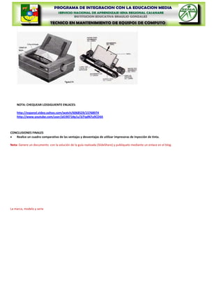 NOTA: CHEQUEAR LOSSIGUIENTE ENLACES:

    http://espanol.video.yahoo.com/watch/6068529/15768974
    http://www.youtube.com/user/jd19071#p/u/3/FqdN7u9CD4A



CONCLUSIONES FINALES
   Realice un cuadro comparativo de las ventajas y desventajas de utilizar impresoras de inyección de tinta.

Nota: Genere un documento con la solución de la guía realizada (SlideShare) y publíquelo mediante un enlace en el blog.



                                                              La marca, modelo y serie
 