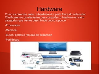 Hardware
Como xa dixemos antes, o hardware é a parte física do ordenador.
Clasificaremos os elementos que compoñen o hardware en catro
categorías que iremos describindo pouco a pouco:
-Procesador
-Memoria
-Buses, portos e ranuras de expansión
-Periféricos
 
