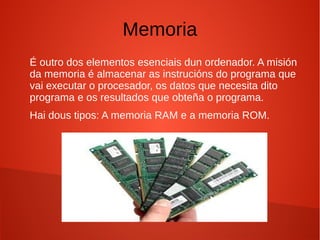 Memoria
É outro dos elementos esenciais dun ordenador. A misión
da memoria é almacenar as instrucións do programa que
vai executar o procesador, os datos que necesita dito
programa e os resultados que obteña o programa.
Hai dous tipos: A memoria RAM e a memoria ROM.
 