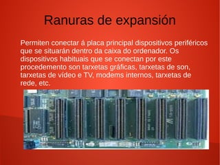Ranuras de expansión
Permiten conectar á placa principal dispositivos periféricos
que se situarán dentro da caixa do ordenador. Os
dispositivos habituais que se conectan por este
procedemento son tarxetas gráficas, tarxetas de son,
tarxetas de vídeo e TV, modems internos, tarxetas de
rede, etc.
 