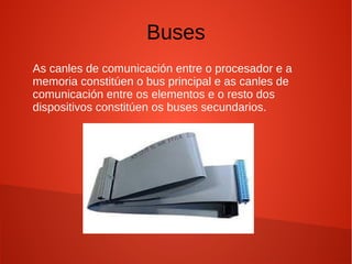 Buses
As canles de comunicación entre o procesador e a
memoria constitúen o bus principal e as canles de
comunicación entre os elementos e o resto dos
dispositivos constitúen os buses secundarios.
 
