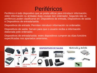 Periféricos
Periférico é todo dispositivo que se poida utilizar para introducir información,
obter información ou ámbalas dúas cousas dun ordenador. Segundo isto os
periféricos poden clasificarse en: Dispositivos de entrada, Dispositivos de saída
e Dispositivos de entrada/saída.
Dispositivos de entrada: Permiten introducir información no ordenador.
Dispositivos de saída: Serven para que o usuario reciba a información
elaborada polo ordenador.
Dispositivos de entrada/saída: estes dispositivos cumpren as dúas funcións
especificadas nos apartados anteriores.
 