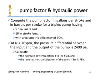 pump factor & hydraulic power
Compute the pump factor in gallons per stroke and
in barrels per stroke for a triplex pump having
5.5 in liners and
16 in stroke length,
with a volumetric efficiency of 90%.
At N = 76spm, the pressure differential between
the input and the output of the pump is 2400 psi.
Calculate
the hydraulic power transferred to the fluid, and
the required mechanical power of the pump if Em is 78%.
Spring14 H. AlamiNia Drilling Engineering 1 Course (2nd Ed.) 10
 
