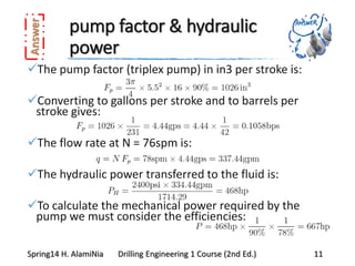 pump factor & hydraulic
power
The pump factor (triplex pump) in in3 per stroke is:
Converting to gallons per stroke and to barrels per
stroke gives:
The flow rate at N = 76spm is:
The hydraulic power transferred to the fluid is:
To calculate the mechanical power required by the
pump we must consider the efficiencies:
Spring14 H. AlamiNia Drilling Engineering 1 Course (2nd Ed.) 11
 