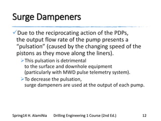 Surge Dampeners
Due to the reciprocating action of the PDPs,
the output flow rate of the pump presents a
“pulsation” (caused by the changing speed of the
pistons as they move along the liners).
This pulsation is detrimental
to the surface and downhole equipment
(particularly with MWD pulse telemetry system).
To decrease the pulsation,
surge dampeners are used at the output of each pump.
Spring14 H. AlamiNia Drilling Engineering 1 Course (2nd Ed.) 12
 