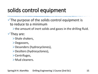 solids control equipment
The purpose of the solids control equipment is
to reduce to a minimum
the amount of inert solids and gases in the drilling fluid.
They are:
Shale shakers,
Degassers,
Desanders (hydrocyclones),
Desilters (hydrocyclones),
Centrifuges,
Mud cleaners.
Spring14 H. AlamiNia Drilling Engineering 1 Course (2nd Ed.) 15
 