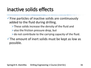 inactive solids effects
Fine particles of inactive solids are continuously
added to the fluid during drilling.
These solids increase the density of the fluid and
also the friction pressure drop, but
do not contribute to the carrying capacity of the fluid.
The amount of inert solids must be kept as low as
possible.
Spring14 H. AlamiNia Drilling Engineering 1 Course (2nd Ed.) 16
 
