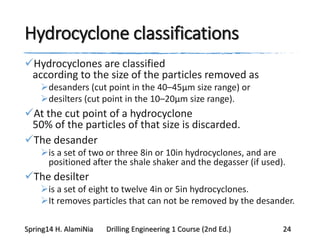 Hydrocyclone classifications
Hydrocyclones are classified
according to the size of the particles removed as
desanders (cut point in the 40–45μm size range) or
desilters (cut point in the 10–20μm size range).
At the cut point of a hydrocyclone
50% of the particles of that size is discarded.
The desander
is a set of two or three 8in or 10in hydrocyclones, and are
positioned after the shale shaker and the degasser (if used).
The desilter
is a set of eight to twelve 4in or 5in hydrocyclones.
It removes particles that can not be removed by the desander.
Spring14 H. AlamiNia Drilling Engineering 1 Course (2nd Ed.) 24
 