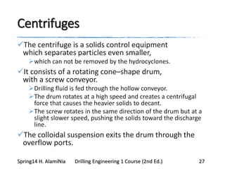 Centrifuges
The centrifuge is a solids control equipment
which separates particles even smaller,
which can not be removed by the hydrocyclones.
It consists of a rotating cone–shape drum,
with a screw conveyor.
Drilling fluid is fed through the hollow conveyor.
The drum rotates at a high speed and creates a centrifugal
force that causes the heavier solids to decant.
The screw rotates in the same direction of the drum but at a
slight slower speed, pushing the solids toward the discharge
line.
The colloidal suspension exits the drum through the
overflow ports.
Spring14 H. AlamiNia Drilling Engineering 1 Course (2nd Ed.) 27
 