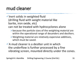 mud cleaner
Inert solids in weighted fluid
(drilling fluid with weight material like
barite, iron oxide, etc)
can not be treated with hydrocyclones alone
because the particle sizes of the weighting material are
within the operational range of desanders and desilters.
Weighting material are relatively expensive additives,
which must be saved.
A mud cleaner is a desilter unit in which
the underflow is further processed by a fine
vibrating screen, mounted directly under the cones.
Spring14 H. AlamiNia Drilling Engineering 1 Course (2nd Ed.) 31
 
