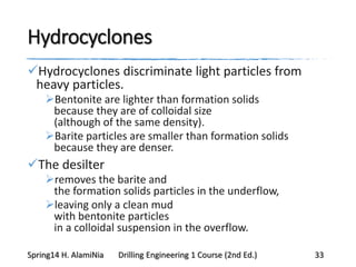 Hydrocyclones
Hydrocyclones discriminate light particles from
heavy particles.
Bentonite are lighter than formation solids
because they are of colloidal size
(although of the same density).
Barite particles are smaller than formation solids
because they are denser.
The desilter
removes the barite and
the formation solids particles in the underflow,
leaving only a clean mud
with bentonite particles
in a colloidal suspension in the overflow.
Spring14 H. AlamiNia Drilling Engineering 1 Course (2nd Ed.) 33
 