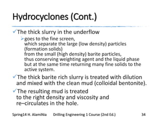 Hydrocyclones (Cont.)
The thick slurry in the underflow
goes to the fine screen,
which separate the large (low density) particles
(formation solids)
from the small (high density) barite particles,
thus conserving weighting agent and the liquid phase
but at the same time returning many fine solids to the
active system.
The thick barite rich slurry is treated with dilution
and mixed with the clean mud (colloidal bentonite).
The resulting mud is treated
to the right density and viscosity and
re–circulates in the hole.
Spring14 H. AlamiNia Drilling Engineering 1 Course (2nd Ed.) 34
 