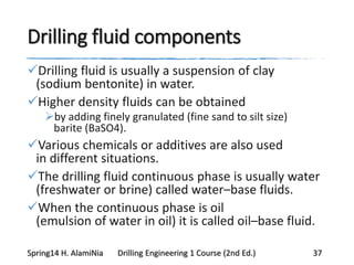 Drilling fluid components
Drilling fluid is usually a suspension of clay
(sodium bentonite) in water.
Higher density fluids can be obtained
by adding finely granulated (fine sand to silt size)
barite (BaSO4).
Various chemicals or additives are also used
in different situations.
The drilling fluid continuous phase is usually water
(freshwater or brine) called water–base fluids.
When the continuous phase is oil
(emulsion of water in oil) it is called oil–base fluid.
Spring14 H. AlamiNia Drilling Engineering 1 Course (2nd Ed.) 37
 