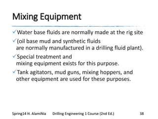 Mixing Equipment
Water base fluids are normally made at the rig site
(oil base mud and synthetic fluids
are normally manufactured in a drilling fluid plant).
Special treatment and
mixing equipment exists for this purpose.
Tank agitators, mud guns, mixing hoppers, and
other equipment are used for these purposes.
Spring14 H. AlamiNia Drilling Engineering 1 Course (2nd Ed.) 38
 