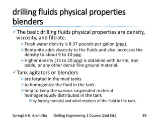 drilling fluids physical properties
blenders
The basic drilling fluids physical properties are density,
viscosity, and filtrate.
Fresh water density is 8.37 pounds per gallon (ppg).
Bentonite adds viscosity to the fluids and also increases the
density to about 9 to 10 ppg.
Higher density (15 to 20 ppg) is obtained with barite, iron
oxide, or any other dense fine ground material.
Tank agitators or blenders
are located in the mud tanks
to homogenize the fluid in the tank.
help to keep the various suspended material
homogeneously distributed in the tank
by forcing toroidal and whirl motions of the fluid in the tank.
Spring14 H. AlamiNia Drilling Engineering 1 Course (2nd Ed.) 39
 
