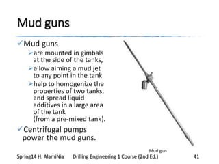 Mud guns
Mud guns
are mounted in gimbals
at the side of the tanks,
allow aiming a mud jet
to any point in the tank
help to homogenize the
properties of two tanks,
and spread liquid
additives in a large area
of the tank
(from a pre-mixed tank).
Centrifugal pumps
power the mud guns.
Mud gun
Spring14 H. AlamiNia Drilling Engineering 1 Course (2nd Ed.) 41
 