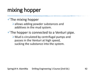 mixing hopper
The mixing hopper
allows adding powder substances and
additives in the mud system.
The hopper is connected to a Venturi pipe.
Mud is circulated by centrifugal pumps and
passes in the Venturi at high speed,
sucking the substance into the system.
Spring14 H. AlamiNia Drilling Engineering 1 Course (2nd Ed.) 42
 