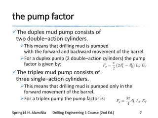 the pump factor
The duplex mud pump consists of
two double–action cylinders.
This means that drilling mud is pumped
with the forward and backward movement of the barrel.
For a duplex pump (2 double–action cylinders) the pump
factor is given by:
The triplex mud pump consists of
three single–action cylinders.
This means that drilling mud is pumped only in the
forward movement of the barrel.
For a triplex pump the pump factor is:
Spring14 H. AlamiNia Drilling Engineering 1 Course (2nd Ed.) 7
 