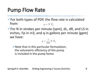 Pump Flow Rate
For both types of PDP, the flow rate is calculated
from:
For N in strokes per minute (spm), dL, dR, and LS in
inches, Fp in in3, and q in gallons per minute (gpm)
we have:
Note that in this particular formulation,
the volumetric efficiency of the pump
is included in the pump factor.
Spring14 H. AlamiNia Drilling Engineering 1 Course (2nd Ed.) 8
 