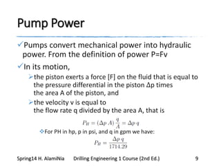Pump Power
Pumps convert mechanical power into hydraulic
power. From the definition of power P=Fv
In its motion,
the piston exerts a force [F] on the fluid that is equal to
the pressure differential in the piston Δp times
the area A of the piston, and
the velocity v is equal to
the flow rate q divided by the area A, that is
For PH in hp, p in psi, and q in gpm we have:
Spring14 H. AlamiNia Drilling Engineering 1 Course (2nd Ed.) 9
 