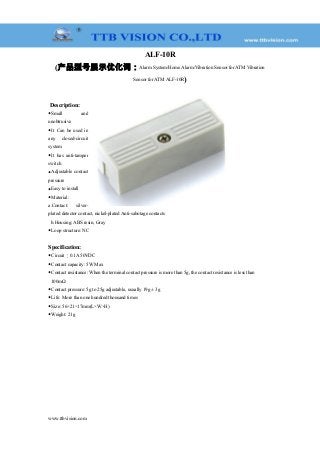 ALF-10R
(产品型号展示优化词：Alarm System/Home Alarm/Vibration Sensor for ATM Vibration
Sensor for ATM ALF-10R)
Description:
◆Small and
unobtrusive
◆It Can be used in
any closed-circuit
system
◆It has anti-tamper
switch
◆Adjustable contact
pressure
◆Easy to install
◆Material:
a.Contact: silver-
plated detector contact, nickel-plated Anti-sabotage contacts
b.Housing: ABS resin, Gray
◆Loop structure: NC
Specification:
◆Circuit︰0.1A 50VDC
◆Contact capacity: 5W Max
◆Contact resistance: When the terminal contact pressure is more than 5g, the contact resistance is less than
100mΩ
◆Contact pressure: 5g to 25g adjustable, usually 19g ± 3g
◆Life: More than one hundred thousand times
◆Size: 56×21×17mm(L×W×H)
◆Weight: 21g
www.ttbvision.com
 