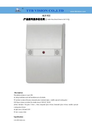 ALF-522
(产品型号展示优化词：Audio Glass Break Detector ALF-522)
Description:
◆Installation distance is up to 9M
◆Ceiling installation and wall-installation are all reliable
◆Can detect common flat glass, tempered glass, laminated glass, metallic sprayed coating glass
◆All types of glass can detect the smallest area of 30CM * 30CM
◆Glass thickness: flat glass 3.2mm ～ 4mm, tempered glass 6.4mm, laminated glass 6.4mm, metallic sprayed
coating glass 6.4mm
◆Light source: Infrared LED
◆Color: creamy-white
Specification:
www.ttbvision.com
 