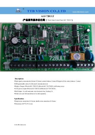 ALF-728ULT
(产品型号展示优化词：Wired Alarm Control Panel ALF-728ULT )
Description:
◆High-speed communication format:12 format contain Ademco Contact ID(report all the codes),Ademco Contact
ID(Programmable code),4+2,Personal Communication etc.
◆Battery Charger:350mA(ALF-728ULT),360mA(ALF-728/728EX) with battery tester
◆AUX power output:450mA(ALF-728ULT),400mA(ALF-728/728EX)
◆Bell Output: 1A,with automatic reset electronic fuse, limiting 3A
◆Metal case and with transformer to be sold separately
Specification:
◆Single-zone connection:(4+2)zone; double zone connection:(8+2)zone
◆Dimension:140*72.6*1.6 mm
www.ttbvision.com
 