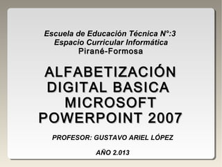 Escuela de Educación Técnica N°:3
Espacio Curricular Informática
Pirané-FormosaPirané-Formosa
ALFABETIZACIÓNALFABETIZACIÓN
DIGITAL BASICADIGITAL BASICA
MICROSOFTMICROSOFT
POWERPOINT 2007POWERPOINT 2007
PROFESOR: GUSTAVO ARIEL LÓPEZ
AÑO 2.013
 