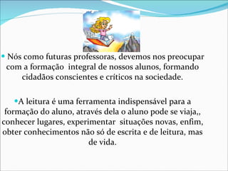 Nós como futuras professoras, devemos nos preocupar com a formação  integral de nossos alunos, formando cidadãos conscientes e críticos na sociedade. A leitura é uma ferramenta indispensável para a formação do aluno, através dela o aluno pode se viaja,, conhecer lugares, experimentar  situações novas, enfim, obter conhecimentos não só de escrita e de leitura, mas de vida. 